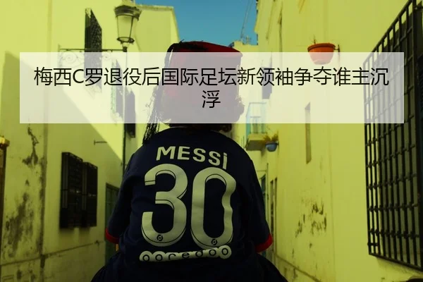 梅西C罗退役后国际足坛新领袖争夺谁主沉浮