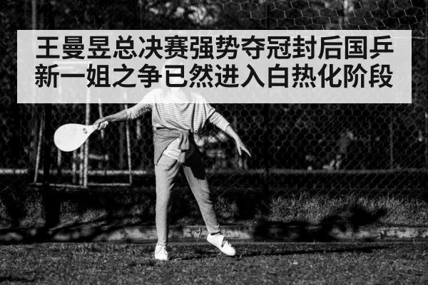 王曼昱总决赛强势夺冠封后国乒新一姐之争已然进入白热化阶段